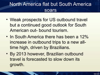 North America flat but South America
                soars
• Weak prospects for US outbound travel
  but a continued good outlook for South
  American out- bound tourism.
• In South America there has been a 12%
  increase in outbound trips to a new all-
  time high, driven by Brazilians.
• By 2013 however, Brazilian outbound
  travel is forecasted to slow down its
  growth.
 