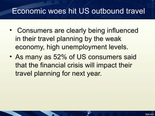 Economic woes hit US outbound travel

• Consumers are clearly being influenced
  in their travel planning by the weak
  economy, high unemployment levels.
• As many as 52% of US consumers said
  that the financial crisis will impact their
  travel planning for next year.
 