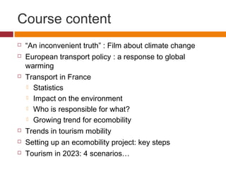 Course content
   “An inconvenient truth” : Film about climate change
   European transport policy : a response to global
    warming
   Transport in France
     Statistics

     Impact on the environment

     Who is responsible for what?

     Growing trend for ecomobility

   Trends in tourism mobility
   Setting up an ecomobility project: key steps
   Tourism in 2023: 4 scenarios…
 