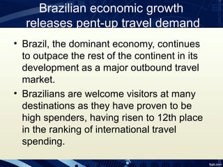 Brazilian economic growth
  releases pent-up travel demand
• Brazil, the dominant economy, continues
  to outpace the rest of the continent in its
  development as a major outbound travel
  market.
• Brazilians are welcome visitors at many
  destinations as they have proven to be
  high spenders, having risen to 12th place
  in the ranking of international travel
  spending.
 