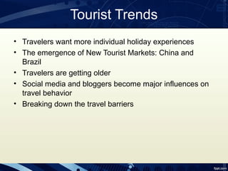 Tourist Trends
• Travelers want more individual holiday experiences
• The emergence of New Tourist Markets: China and
  Brazil
• Travelers are getting older
• Social media and bloggers become major influences on
  travel behavior
• Breaking down the travel barriers
 
