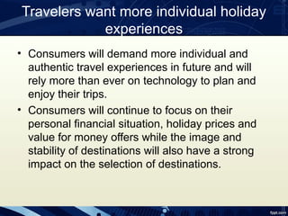 Travelers want more individual holiday
            experiences
• Consumers will demand more individual and
  authentic travel experiences in future and will
  rely more than ever on technology to plan and
  enjoy their trips.
• Consumers will continue to focus on their
  personal financial situation, holiday prices and
  value for money offers while the image and
  stability of destinations will also have a strong
  impact on the selection of destinations.
 