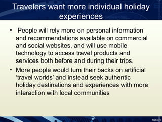 Travelers want more individual holiday
            experiences
• People will rely more on personal information
  and recommendations available on commercial
  and social websites, and will use mobile
  technology to access travel products and
  services both before and during their trips.
• More people would turn their backs on artificial
  ‘travel worlds’ and instead seek authentic
  holiday destinations and experiences with more
  interaction with local communities
 