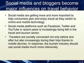 Social media and bloggers become
major influences on travel behavior
• Social media are getting more and more important to
  help consumers plan and enjoy travel as they switch to
  online and mobile technology.
• Social media platforms such as Facebook, Twitter and
  YouTube in recent years is increasingly being felt in the
  travel and tourism sector.
• Travelers are socially connected not only before and
  after but also increasingly during their trips thanks to
  mobile devices. In response, the tourism industry should
  use social media much more intensively.
 
