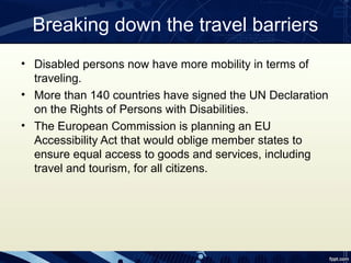Breaking down the travel barriers
• Disabled persons now have more mobility in terms of
  traveling.
• More than 140 countries have signed the UN Declaration
  on the Rights of Persons with Disabilities.
• The European Commission is planning an EU
  Accessibility Act that would oblige member states to
  ensure equal access to goods and services, including
  travel and tourism, for all citizens.
 