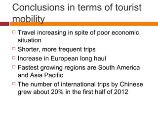 Conclusions in terms of tourist
mobility
   Travel increasing in spite of poor economic
    situation
   Shorter, more frequent trips
   Increase in European long haul
   Fastest growing regions are South America
    and Asia Pacific
   The number of international trips by Chinese
    grew about 20% in the first half of 2012
 