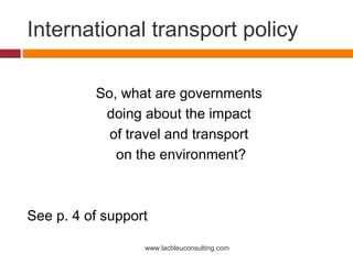 International transport policy

          So, what are governments
           doing about the impact
            of travel and transport
             on the environment?



See p. 4 of support

                  www.lacbleuconsulting.com
 