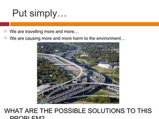 Put simply…
   We are travelling more and more…
   We are causing more and more harm to the environment…




WHAT ARE THE POSSIBLE SOLUTIONS TO THIS
 