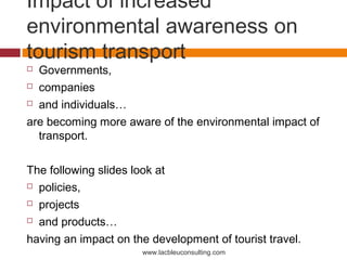 Impact of increased
environmental awareness on
tourism transport
 Governments,
 companies

 and individuals…

are becoming more aware of the environmental impact of
  transport.

The following slides look at
 policies,

 projects

 and products…

having an impact on the development of tourist travel.
                      www.lacbleuconsulting.com
 