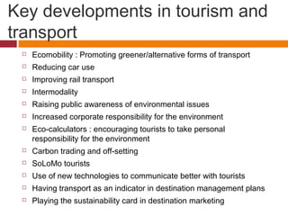 Key developments in tourism and
transport
    Ecomobility : Promoting greener/alternative forms of transport
    Reducing car use
    Improving rail transport
    Intermodality
    Raising public awareness of environmental issues
    Increased corporate responsibility for the environment
    Eco-calculators : encouraging tourists to take personal
     responsibility for the environment
    Carbon trading and off-setting
    SoLoMo tourists
    Use of new technologies to communicate better with tourists
    Having transport as an indicator in destination management plans
    Playing the sustainability card in destination marketing
 