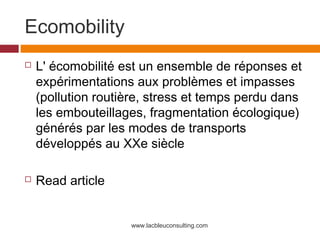 Ecomobility
   L' écomobilité est un ensemble de réponses et
    expérimentations aux problèmes et impasses
    (pollution routière, stress et temps perdu dans
    les embouteillages, fragmentation écologique)
    générés par les modes de transports
    développés au XXe siècle

   Read article


                    www.lacbleuconsulting.com
 