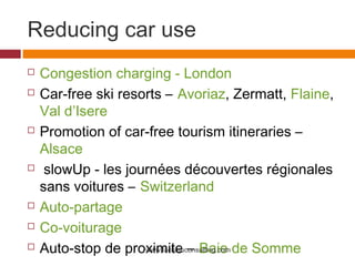 Reducing car use
   Congestion charging - London
   Car-free ski resorts – Avoriaz, Zermatt, Flaine,
    Val d’Isere
   Promotion of car-free tourism itineraries –
    Alsace
    slowUp - les journées découvertes régionales
    sans voitures – Switzerland
   Auto-partage
   Co-voiturage
   Auto-stop de proximite – Baie de Somme
                     www.lacbleuconsulting.com
 