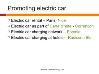 Promoting electric car
   Electric car rental – Paris, Nice
   Electric car as part of Carte d’hote - Correncon
   Electric car charging network - Estonia
   Electric car charging at hotels – Radisson Blu




                     www.lacbleuconsulting.com
 