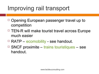 Improving rail transport
   Opening European passenger travel up to
    competition
   TEN-R will make tourist travel across Europe
    much easier
   RATP – ecomobility - see handout.
   SNCF proximite – trains touristiques – see
    handout.



                    www.lacbleuconsulting.com
 