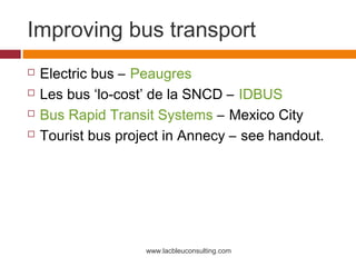 Improving bus transport
   Electric bus – Peaugres
   Les bus ‘lo-cost’ de la SNCD – IDBUS
   Bus Rapid Transit Systems – Mexico City
   Tourist bus project in Annecy – see handout.




                    www.lacbleuconsulting.com
 