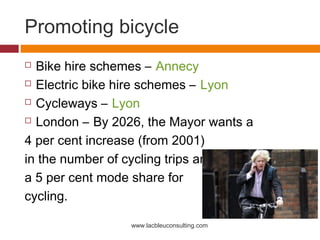 Promoting bicycle
 Bike hire schemes – Annecy
 Electric bike hire schemes – Lyon

 Cycleways – Lyon

 London – By 2026, the Mayor wants a

4 per cent increase (from 2001)
in the number of cycling trips and
a 5 per cent mode share for
cycling.

                 www.lacbleuconsulting.com
 