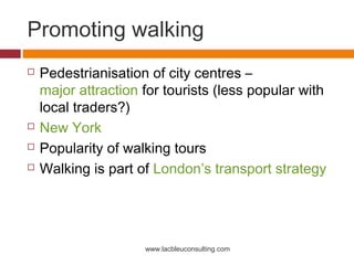 Promoting walking
   Pedestrianisation of city centres –
    major attraction for tourists (less popular with
    local traders?)
   New York
   Popularity of walking tours
   Walking is part of London’s transport strategy




                     www.lacbleuconsulting.com
 