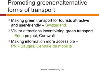 Promoting greener/alternative
forms of transport
   Making green transport for tourists attractive
    and user-friendly – Switzerland
   Visitor attractions incentivising green transport
    – Eden project, Cornwall
   Making information more accessible –
    PNR Bauges, Centrale de mobilite




                     www.lacbleuconsulting.com
 
