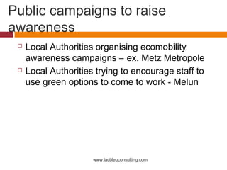 Public campaigns to raise
awareness
    Local Authorities organising ecomobility
     awareness campaigns – ex. Metz Metropole
    Local Authorities trying to encourage staff to
     use green options to come to work - Melun




                      www.lacbleuconsulting.com
 