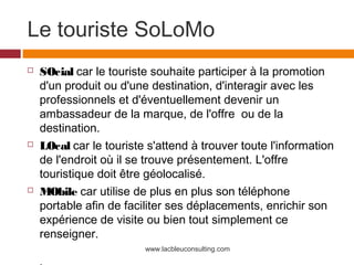 Le touriste SoLoMo
   SOcial car le touriste souhaite participer à la promotion
    d'un produit ou d'une destination, d'interagir avec les
    professionnels et d'éventuellement devenir un
    ambassadeur de la marque, de l'offre ou de la
    destination.
   LOcal car le touriste s'attend à trouver toute l'information
    de l'endroit où il se trouve présentement. L'offre
    touristique doit être géolocalisé.
   MObile car utilise de plus en plus son téléphone
    portable afin de faciliter ses déplacements, enrichir son
    expérience de visite ou bien tout simplement ce
    renseigner.
                         www.lacbleuconsulting.com
 