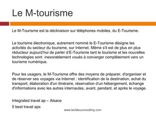 Le M-tourisme
Le M-Tourisme est la déclinaison sur téléphones mobiles, du E-Tourisme.


Le tourisme électronique, autrement nommé le E-Tourisme désigne les
activités du secteur du tourisme, sur Internet. Même s'il est de plus en plus
réducteur aujourd’hui de parler d’E-Tourisme tant le tourisme et les nouvelles
technologies sont inexorablement voués à converger complètement vers un
tourisme numérique.


Pour les usagers, le M-Tourisme offre des moyens de préparer, d'organiser et
de réserver ses voyages via Internet : identification de la destination, achat du
transport, élaboration d'un itinéraire, réservation d'un hébergement, échange
d'informations avec les autres internautes, avant, pendant, et après le voyage.


Integrated travel ap – Alsace
5 best travel aps
                                www.lacbleuconsulting.com
 