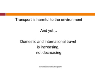 Transport is harmful to the environment

              And yet…

  Domestic and international travel
           is increasing,
          not decreasing


             www.lacbleuconsulting.com
 