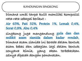KANDUNGAN SINGKONG 
Dimana umbi tanpa kulit memiliki komposisi 
rata-rata sebagai berikut : 
Air 65%, Pati 32%, Protein 1%, Lemak 0,4%, 
Serat 0,8%, Abu 0,4% 
singkong juga mengandung gula dan dan 
sedikit asam sianida dalam kadar rendah. 
Dimana asam sianida ini berada dalam bentuk 
asam bebas dan sebagian lagi dalam bentuk 
senyawa kimia, yang akan terbebaskan 
selnya dipecah dengan pemanasan. 
 