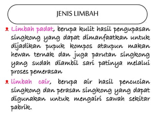 JENIS LIMBAH 
ᴥ Limbah padat, berupa kulit hasil pengupasan 
singkong yang dapat dimanfaatkan untuk 
dijadikan pupuk kompos ataupun makan 
hewan ternak dan juga parutan singkong 
yang sudah diambil sari patinya melalui 
proses pemerasan 
ᴥ limbah cair, berupa air hasil pencucian 
singkong dan perasan singkong yang dapat 
digunakan untuk mengairi sawah sekitar 
pabrik. 
 