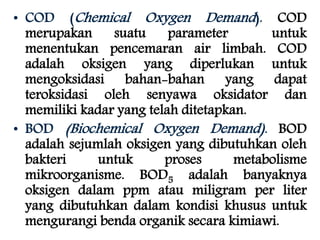 • COD (Chemical Oxygen Demand ). COD 
merupakan suatu parameter untuk 
menentukan pencemaran air limbah. COD 
adalah oksigen yang diperlukan untuk 
mengoksidasi bahan-bahan yang dapat 
teroksidasi oleh senyawa oksidator dan 
memiliki kadar yang telah ditetapkan. 
• BOD (Biochemical Oxygen Demand). BOD 
adalah sejumlah oksigen yang dibutuhkan oleh 
bakteri untuk proses metabolisme 
mikroorganisme. BOD5 adalah banyaknya 
oksigen dalam ppm atau miligram per liter 
yang dibutuhkan dalam kondisi khusus untuk 
mengurangi benda organik secara kimiawi. 
 