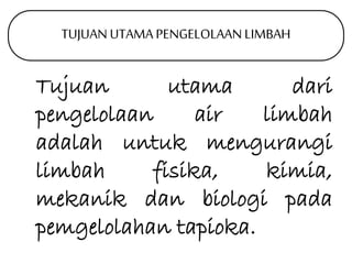 TUJUAN UTAMA PENGELOLAAN LIMBAH 
Tujuan utama dari 
pengelolaan air limbah 
adalah untuk mengurangi 
limbah fisika, kimia, 
mekanik dan biologi pada 
pemgelolahan tapioka. 
 