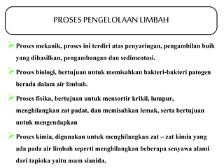 PROSES PENGELOLAAN LIMBAH 
Proses mekanik, proses ini terdiri atas penyaringan, pengambilan buih 
yang dihasilkan, pengambangan dan sedimentasi. 
Proses biologi, bertujuan untuk memisahkan bakteri-bakteri patogen 
berada dalam air limbah. 
Proses fisika, bertujuan untuk mensortir krikil, lumpur, 
menghilangkan zat padat, dan memisahkan lemak, serta bertujuan 
untuk mengendapkan 
Proses kimia, digunakan untuk menghilangkan zat – zat kimia yang 
ada pada air limbah seperti menghilangkan beberapa senyawa alami 
dari tapioka yaitu asam sianida. 
 
