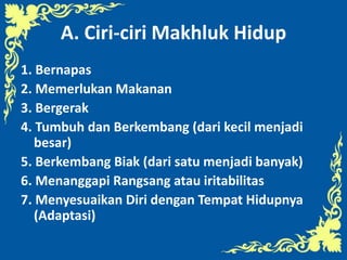 A. Ciri-ciri Makhluk Hidup
1. Bernapas
2. Memerlukan Makanan
3. Bergerak
4. Tumbuh dan Berkembang (dari kecil menjadi
besar)
5. Berkembang Biak (dari satu menjadi banyak)
6. Menanggapi Rangsang atau iritabilitas
7. Menyesuaikan Diri dengan Tempat Hidupnya
(Adaptasi)
 