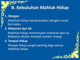B. Kebutuhan Mahluk Hidup
1. Oksigen
Makhluk hidup membutuhkan oksigen untuk
bernapas.
2. Makanan dan Air
Makhluk hidup memerlukan makanan dan air.
Makanan diolah menjadi sumber energi.
3. Tempat Hidup
Tempat hidup sangat penting bagi semua
makhluk hidup.
 