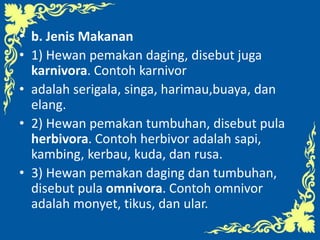 • b. Jenis Makanan
• 1) Hewan pemakan daging, disebut juga
karnivora. Contoh karnivor
• adalah serigala, singa, harimau,buaya, dan
elang.
• 2) Hewan pemakan tumbuhan, disebut pula
herbivora. Contoh herbivor adalah sapi,
kambing, kerbau, kuda, dan rusa.
• 3) Hewan pemakan daging dan tumbuhan,
disebut pula omnivora. Contoh omnivor
adalah monyet, tikus, dan ular.
 