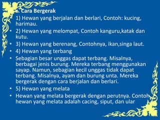 • c. Cara Bergerak
• 1) Hewan yang berjalan dan berlari, Contoh: kucing,
harimau.
• 2) Hewan yang melompat, Contoh kanguru,katak dan
kutu.
• 3) Hewan yang berenang, Contohnya, ikan,singa laut.
• 4) Hewan yang terbang
• Sebagian besar unggas dapat terbang. Misalnya,
berbagai jenis burung. Mereka terbang menggunakan
sayap. Namun, sebagian kecil unggas tidak dapat
terbang. Misalnya, ayam dan burung unta. Mereka
bergerak dengan cara berjalan dan berlari.
• 5) Hewan yang melata
• Hewan yang melata bergerak dengan perutnya. Contoh
hewan yang melata adalah cacing, siput, dan ular
 