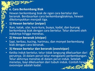 • e. Cara Berkembang Biak
• Hewan berkembang biak de ngan cara bertelur dan
beranak. Berdasarkan cara berkembangbiaknya, hewan
dikelompokkan menjadi tiga.
• 1) Hewan bertelur (ovipar)
• Ikan, katak, ular, kura-kura, buaya, kadal, dan burung
berkembang biak dengan cara bertelur. Telur dierami oleh
induknya hingga menetas.
• 2) Hewan beranak (vivipar)
• Sapi, kerbau, kucing, harimau, dan monyet berkembang
biak dengan cara beranak.
• 3) Hewan bertelur dan beranak (ovovivipar)
• Ketika induk bertelur, telur tidak langsung dikeluarkan dari
perutnya. Di dalam perut telur mengalami perkembangan.
Telur akhirnya menetas di dalam perut induk. Setelah
menetas, bayi dikeluarkan dari tubuh induk. Contoh hewan
ovovivipar adalah kadal.
 