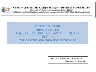 SEMESTER: THIRD
BBALLB / BALLB
NAME OF THE SUBJECT: LAW OF CRIMES – I
UNIT - 1
TOPIC: EXTENT AND OPERATION OF THE CODE
FACULTY NAME: Ms. Anubha Jain
(Assistant Professor)
 