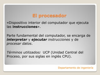 El procesador
«Dispositivo interior del computador que ejecuta
las instrucciones».
Parte fundamental del computador, se encarga de
interpretar y ejecutar instrucciones y de
procesar datos.
Términos utilizados: UCP (Unidad Central del
Proceso, por sus siglas en inglés CPU).
Departamento de ingeniería
 