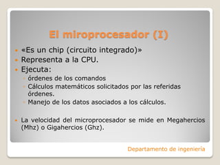 El miroprocesador (I)
 «Es un chip (circuito integrado)»
 Representa a la CPU.
 Ejecuta:
◦ órdenes de los comandos
◦ Cálculos matemáticos solicitados por las referidas
órdenes.
◦ Manejo de los datos asociados a los cálculos.
 La velocidad del microprocesador se mide en Megahercios
(Mhz) o Gigahercios (Ghz).
Departamento de ingeniería
 
