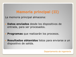 Memoria principal (II)
La memoria principal almacena:
 Datos enviados desde los dispositivos de
entrada, para ser procesados.
 Programas que realizarán los procesos.
 Resultados obtenidos listos para enviarse a un
dispositivo de salida.
Departamento de ingeniería
 