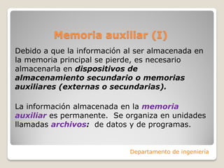 Memoria auxiliar (I)
Debido a que la información al ser almacenada en
la memoria principal se pierde, es necesario
almacenarla en dispositivos de
almacenamiento secundario o memorias
auxiliares (externas o secundarias).
La información almacenada en la memoria
auxiliar es permanente. Se organiza en unidades
llamadas archivos: de datos y de programas.
Departamento de ingeniería
 