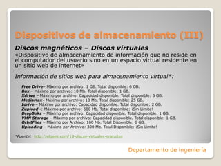 Dispositivos de almacenamiento (III)
Discos magnéticos – Discos virtuales
«Dispositivo de almacenamiento de información que no reside en
el computador del usuario sino en un espacio virtual residente en
un sitio web de internet»
Información de sitios web para almacenamiento virtual*:
Free Drive– Máximo por archivo: 1 GB. Total disponible: 6 GB.
Box – Máximo por archivo: 10 Mb. Total disponible: 1 GB.
Xdrive – Máximo por archivo: Capacidad disponible. Total disponible: 5 GB.
MediaMax– Máximo por archivo: 10 Mb. Total disponible: 25 GB.
Idrive – Máximo por archivo: Capacidad disponible. Total disponible: 2 GB.
Zupload -: Máximo por archivo: 500 Mb. Total disponible: ¡Sin Limite!
DropBoks – Máximo por archivo: Capacidad disponible. Total disponible: 1 GB.
VMN Storage – Máximo por archivo: Capacidad disponible. Total disponible: 1 GB.
OrbitFiles – Máximo por Archivo: 100 Mb. Total Disponible: 6 GB.
Uploading – Máximo por Archivo: 300 Mb. Total Disponible: ¡Sin Limite!
*Fuente: http://elgeek.com/10-discos-virtuales-gratuitos
Departamento de ingeniería
 