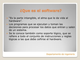 ¿Que es el software?
 “Es la parte intangible, el alma que le da vida al
hardware”.
 Los programas que se ejecutan y toman las
decisiones para procesar los datos que entran y salen
de un sistema.
 Se le conoce también como soporte lógico, que se
refiere a todo el conjunto de instrucciones y reglas
lógicas a las que debe ceñirse el hardware.
Departamento de ingeniería
 
