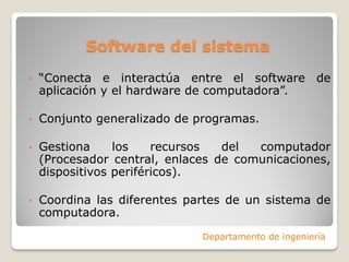 Software del sistema
• “Conecta e interactúa entre el software de
aplicación y el hardware de computadora”.
• Conjunto generalizado de programas.
• Gestiona los recursos del computador
(Procesador central, enlaces de comunicaciones,
dispositivos periféricos).
• Coordina las diferentes partes de un sistema de
computadora.
Departamento de ingeniería
 