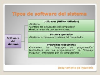 Tipos de software del sistema
Departamento de ingeniería
Utilidades (Utility, Utilerías)
•Gestiona
•Controla las actividades del computador.
•Realiza tareas de proceso comunes.
Software
del
sistema
Sistema operativo
•Gestiona y controla actividades del computador.
Programas traductores
•Convierten los “lenguajes de programación”
(entendibles por los programadores) en “lenguaje
máquina” (entendibles por los computadores).
 