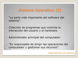 Sistema Operativo (I)
 “La parte más importante del software del
sistema”.
 Colección de programas que controla la
interacción del usuario y el hardware.
 Administrador principal del computador
 “Es responsable de dirigir las operaciones del
computador y gestionar sus recursos”.
Departamento de Sistemas
 