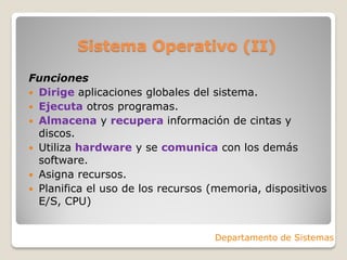 Sistema Operativo (II)
Funciones
 Dirige aplicaciones globales del sistema.
 Ejecuta otros programas.
 Almacena y recupera información de cintas y
discos.
 Utiliza hardware y se comunica con los demás
software.
 Asigna recursos.
 Planifica el uso de los recursos (memoria, dispositivos
E/S, CPU)
Departamento de Sistemas
 