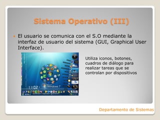 Sistema Operativo (III)
 El usuario se comunica con el S.O mediante la
interfaz de usuario del sistema (GUI, Graphical User
Interface).
Departamento de Sistemas
Utiliza iconos, botones,
cuadros de diálogo para
realizar tareas que se
controlan por dispositivos
 