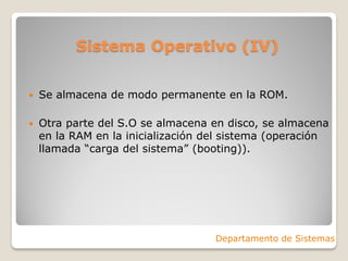 Sistema Operativo (IV)
 Se almacena de modo permanente en la ROM.
 Otra parte del S.O se almacena en disco, se almacena
en la RAM en la inicialización del sistema (operación
llamada “carga del sistema” (booting)).
Departamento de Sistemas
 