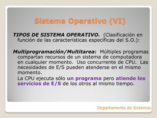 Sistema Operativo (VI)
TIPOS DE SISTEMA OPERATIVO. (Clasificación en
función de las características específicas del S.O.):
Multiprogramación/Multitarea: Múltiples programas
compartan recursos de un sistema de computadora
en cualquier momento. Uso concurrente de CPU. Las
necesidades de E/S pueden atenderse en el mismo
momento.
La CPU ejecuta sólo un programa pero atiende los
servicios de E/S de los otros al mismo tiempo.
Departamento de Sistemas
 